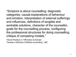 52
“Scripture is about counselling: diagnostic
categories, causal explanations of behaviour
and emotion, interpretation of external sufferings
and influences, definitions of tangible and
workable solutions, character of the counsellor,
goals for the counselling process, configuring
the professional structures for doing counselling,
critique of competing models.”
-David Powlison in “Affirmation & Denials:
Towards a Definition of Biblical counselling,” JBC
 