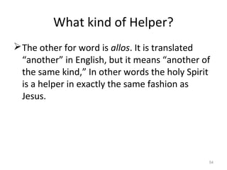 54
What kind of Helper?
The other for word is allos. It is translated
“another” in English, but it means “another of
the same kind,” In other words the holy Spirit
is a helper in exactly the same fashion as
Jesus.
 