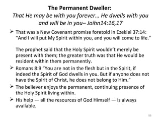 56
The Permanent Dweller:
That He may be with you forever… He dwells with you
and will be in you– Joihn14:16,17
 That was a New Covenant promise foretold in Ezekiel 37:14:
“And I will put My Spirit within you, and you will come to life.”
The prophet said that the Holy Spirit wouldn’t merely be
present with them; the greater truth was that He would be
resident within them permanently.
 Romans 8:9 “You are not in the flesh but in the Spirit, if
indeed the Spirit of God dwells in you. But if anyone does not
have the Spirit of Christ, he does not belong to Him.”
 The believer enjoys the permanent, continuing presence of
the Holy Spirit living within.
 His help — all the resources of God Himself — is always
available.
 