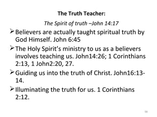 58
Believers are actually taught spiritual truth by
God Himself. John 6:45
The Holy Spirit’s ministry to us as a believers
involves teaching us. John14:26; 1 Corinthians
2:13, 1 John2:20, 27.
Guiding us into the truth of Christ. John16:13-
14.
Illuminating the truth for us. 1 Corinthians
2:12.
The Truth Teacher:
The Spirit of truth –John 14:17
 