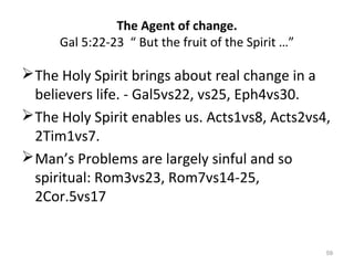 59
The Holy Spirit brings about real change in a
believers life. - Gal5vs22, vs25, Eph4vs30.
The Holy Spirit enables us. Acts1vs8, Acts2vs4,
2Tim1vs7.
Man’s Problems are largely sinful and so
spiritual: Rom3vs23, Rom7vs14-25,
2Cor.5vs17
The Agent of change.
Gal 5:22-23 “ But the fruit of the Spirit …”
 