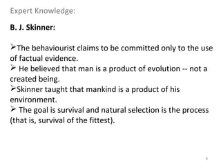 6
B. J. Skinner:
The behaviourist claims to be committed only to the use
of factual evidence.
 He believed that man is a product of evolution -- not a
created being.
Skinner taught that mankind is a product of his
environment.
 The goal is survival and natural selection is the process
(that is, survival of the fittest).
Expert Knowledge:
 