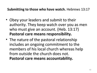 62
Submitting to those who have watch. Hebrews 13:17
• Obey your leaders and submit to their
authority. They keep watch over you as men
who must give an account. (Heb. 13:17)
Pastoral care means responsibility.
• The nature of the pastoral relationship
includes an ongoing commitment to the
members of his local church whereas help
from outside the church does not.
Pastoral care means accountability.
 