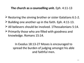 63
The church as a counselling unit. Eph. 4:11-13
 Restoring the sinning brother or sister Galatians 6:1-2.
 Building one another up in the faith. Eph. 4:11-13.
 All believers should be involved. 1Thessalonians 5:14.
 Primarily those who are filled with goodness and
knowledge. Romans 15:14.
In Exodus 18:13-27 Moses is encouraged to
spread the burden of judging amongst his able
and faithful men.
 