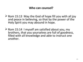 65
Who can counsel?
 Rom 15:13 May the God of hope fill you with all joy
and peace in believing, so that by the power of the
Holy Spirit you may abound in hope.
 Rom 15:14 I myself am satisfied about you, my
brothers, that you yourselves are full of goodness,
filled with all knowledge and able to instruct one
another.
 