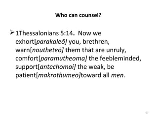 67
Who can counsel?
1Thessalonians 5:14. Now we
exhort[parakaleō] you, brethren,
warn[noutheteō] them that are unruly,
comfort[paramutheoma] the feebleminded,
support[antechomai] the weak, be
patient[makrothumeō]toward all men.
 