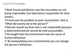 7
Both Freud and Skinner saw the counselees as not
being responsible, but held others responsible for their
actions.
Freud saw the problem as poor socialization, that is,
"What did society do to the person?”
Skinner would say that man is not responsible because
a determined animal cannot be held accountable.
He taught that the environment was the cause of
human behaviour.
 By manipulating one's environment you can change
the person's behaviour.
Expert Knowledge:
 