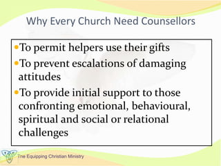 The Equipping Christian Ministry
Why Every Church Need Counsellors
To permit helpers use their gifts
To prevent escalations of damaging
attitudes
To provide initial support to those
confronting emotional, behavioural,
spiritual and social or relational
challenges
 