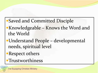 The Equipping Christian Ministry
Saved and Committed Disciple
Knowledgeable – Knows the Word and
the World
Understand People – developmental
needs, spiritual level
Respect others
Trustworthiness
 
