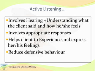 The Equipping Christian Ministry
Active Listening …
Involves Hearing +Understanding what
the client said and how he/she feels
Involves appropriate responses
Helps client to Experience and express
her/his feelings
Reduce defensive behaviour
 