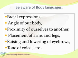The Equipping Christian Ministry
Be aware of Body languages:
Facial expressions,
 Angle of our body,
Proximity of ourselves to another,
 Placement of arms and legs,
Raising and lowering of eyebrows,
Tone of voice , etc .
 