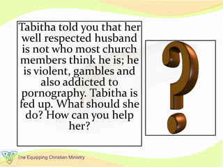 The Equipping Christian Ministry
Tabitha told you that her
well respected husband
is not who most church
members think he is; he
is violent, gambles and
also addicted to
pornography. Tabitha is
fed up. What should she
do? How can you help
her?
 