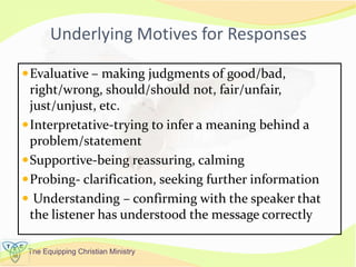 The Equipping Christian Ministry
Underlying Motives for Responses
Evaluative – making judgments of good/bad,
right/wrong, should/should not, fair/unfair,
just/unjust, etc.
Interpretative-trying to infer a meaning behind a
problem/statement
Supportive-being reassuring, calming
Probing- clarification, seeking further information
 Understanding – confirming with the speaker that
the listener has understood the message correctly
 