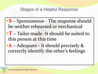 The Equipping Christian Ministry
Stages of a Helpful Response
S – Spontaneous - The response should
be neither rehearsed or mechanical
T – Tailor made -It should be suited to
this person at this time
A – Adequate - It should precisely &
correctly identify the other’s feelings
 