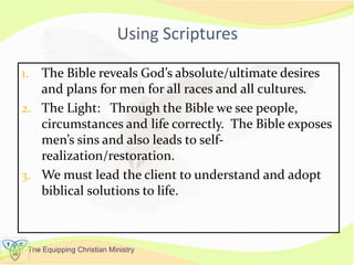 The Equipping Christian Ministry
Using Scriptures
1. The Bible reveals God’s absolute/ultimate desires
and plans for men for all races and all cultures.
2. The Light: Through the Bible we see people,
circumstances and life correctly. The Bible exposes
men’s sins and also leads to self-
realization/restoration.
3. We must lead the client to understand and adopt
biblical solutions to life.
 