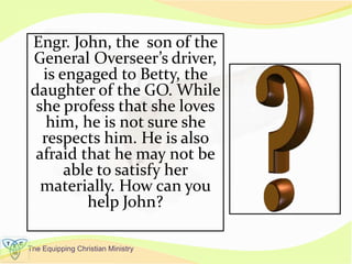 The Equipping Christian Ministry
Engr. John, the son of the
General Overseer’s driver,
is engaged to Betty, the
daughter of the GO. While
she profess that she loves
him, he is not sure she
respects him. He is also
afraid that he may not be
able to satisfy her
materially. How can you
help John?
 