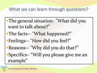 The Equipping Christian Ministry
What we can learn through questions?
The general situation- "What did you
want to talk about?”
The facts-- "What happened?”
Feelings-- "How did you feel?”
Reasons-- "Why did you do that?”
Specifics– “Will you please give me an
example”
 