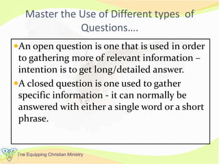 The Equipping Christian Ministry
Master the Use of Different types of
Questions….
An open question is one that is used in order
to gathering more of relevant information –
intention is to get long/detailed answer.
A closed question is one used to gather
specific information - it can normally be
answered with either a single word or a short
phrase.
 
