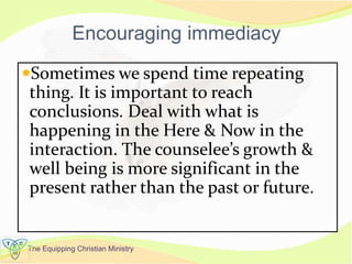 The Equipping Christian Ministry
Encouraging immediacy
Sometimes we spend time repeating
thing. It is important to reach
conclusions. Deal with what is
happening in the Here & Now in the
interaction. The counselee’s growth &
well being is more significant in the
present rather than the past or future.
 