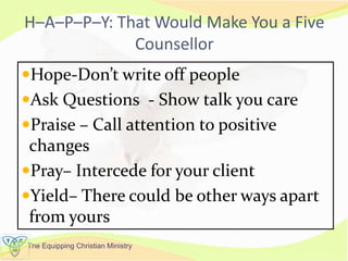 The Equipping Christian Ministry
H–A–P–P–Y: That Would Make You a Five
Counsellor
Hope-Don’t write off people
Ask Questions - Show talk you care
Praise – Call attention to positive
changes
Pray– Intercede for your client
Yield– There could be other ways apart
from yours
 