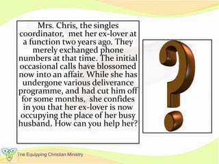The Equipping Christian Ministry
Mrs. Chris, the singles
coordinator, met her ex-lover at
a function two years ago. They
merely exchanged phone
numbers at that time. The initial
occasional calls have blossomed
now into an affair. While she has
undergone various deliverance
programme, and had cut him off
for some months, she confides
in you that her ex-lover is now
occupying the place of her busy
husband. How can you help her?
 