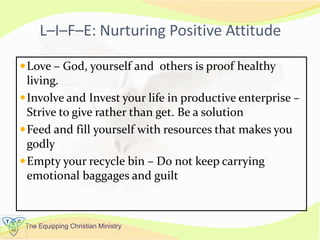 The Equipping Christian Ministry
L–I–F–E: Nurturing Positive Attitude
Love – God, yourself and others is proof healthy
living.
Involve and Invest your life in productive enterprise –
Strive to give rather than get. Be a solution
Feed and fill yourself with resources that makes you
godly
Empty your recycle bin – Do not keep carrying
emotional baggages and guilt
 