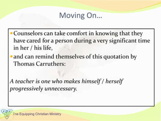 The Equipping Christian Ministry
Moving On…
Counselors can take comfort in knowing that they
have cared for a person during a very significant time
in her / his life,
and can remind themselves of this quotation by
Thomas Carruthers:
A teacher is one who makes himself / herself
progressively unnecessary.
 
