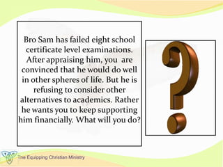 The Equipping Christian Ministry
Bro Sam has failed eight school
certificate level examinations.
After appraising him, you are
convinced that he would do well
in other spheres of life. But he is
refusing to consider other
alternatives to academics. Rather
he wants you to keep supporting
him financially. What will you do?
 