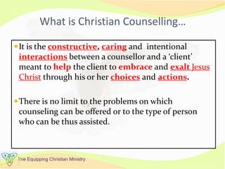 The Equipping Christian Ministry
What is Christian Counselling…
It is the constructive, caring and intentional
interactions between a counsellor and a ‘client’
meant to help the client to embrace and exalt Jesus
Christ through his or her choices and actions.
There is no limit to the problems on which
counseling can be offered or to the type of person
who can be thus assisted.
 