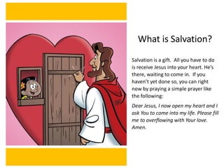 What is Salvation?
Salvation is a gift. All you have to do
is receive Jesus into your heart. He’s
there, waiting to come in. If you
haven’t yet done so, you can right
now by praying a simple prayer like
the following:
Dear Jesus, I now open my heart and I
ask You to come into my life. Please fill
me to overflowing with Your love.
Amen.
 