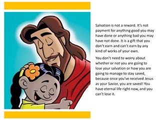 Salvation is not a reward. It’s not
payment for anything good you may
have done or anything bad you may
have not done. It is a gift that you
don’t earn and can’t earn by any
kind of works of your own.
You don’t need to worry about
whether or not you are going to
lose your salvation or how you are
going to manage to stay saved,
because once you’ve received Jesus
as your Savior, you are saved! You
have eternal life right now, and you
can’t lose it.
 
