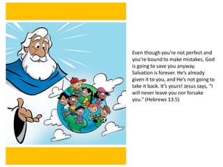 Even though you’re not perfect and
you’re bound to make mistakes, God
is going to save you anyway.
Salvation is forever. He’s already
given it to you, and He’s not going to
take it back. It’s yours! Jesus says, “I
will never leave you nor forsake
you.” (Hebrews 13:5)
 