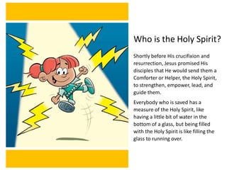 Who is the Holy Spirit?
Shortly before His crucifixion and
resurrection, Jesus promised His
disciples that He would send them a
Comforter or Helper, the Holy Spirit,
to strengthen, empower, lead, and
guide them.
Everybody who is saved has a
measure of the Holy Spirit, like
having a little bit of water in the
bottom of a glass, but being filled
with the Holy Spirit is like filling the
glass to running over.
 