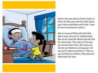 God is the very Spirit of love itself, so
when He fills you with His Holy Spirit,
your heart overflows with love—love
for Him and love for others.
We’re not just filled with the Holy
Spirit once, but we’re refilled every
day as we read the Word and ask Him
for more love. The more of His love
we receive from Him, the more our
hearts are filled to running over, till
we aren’t able to contain it. Then as
we overflow on others, they also are
filled with His love
 