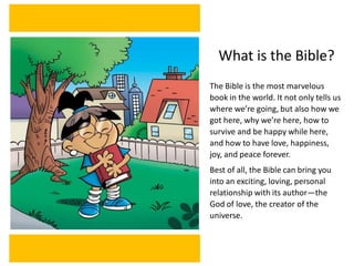 What is the Bible?
The Bible is the most marvelous
book in the world. It not only tells us
where we’re going, but also how we
got here, why we’re here, how to
survive and be happy while here,
and how to have love, happiness,
joy, and peace forever.
Best of all, the Bible can bring you
into an exciting, loving, personal
relationship with its author—the
God of love, the creator of the
universe.
 