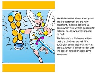 The Bible consists of two major parts:
The Old Testament and the New
Testament. The Bible contains 66
books which were written by about 40
different people who were inspired
by God.
The books of the Bible were written
during a 1,500-year period. That
1,500-year period began with Moses
about 3,400 years ago and ended with
the book of Revelation about 1900
years ago.
 