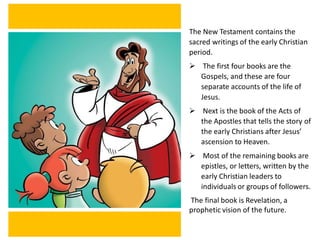 The New Testament contains the
sacred writings of the early Christian
period.
➢ The first four books are the
Gospels, and these are four
separate accounts of the life of
Jesus.
➢ Next is the book of the Acts of
the Apostles that tells the story of
the early Christians after Jesus’
ascension to Heaven.
➢ Most of the remaining books are
epistles, or letters, written by the
early Christian leaders to
individuals or groups of followers.
The final book is Revelation, a
prophetic vision of the future.
 