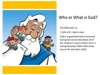The Bible tells us:
1 John 4:8 – God is Love
God is a good God who is kind and
loving and concerned about all of
His children in every nation! He is a
loving Heavenly Father Who loves
you as His own dear child!
Who or What is God?
 