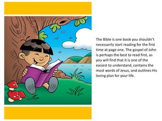 The Bible is one book you shouldn’t
necessarily start reading for the first
time at page one. The gospel of John
is perhaps the best to read first, as
you will find that it is one of the
easiest to understand, contains the
most words of Jesus, and outlines His
loving plan for your life.
 