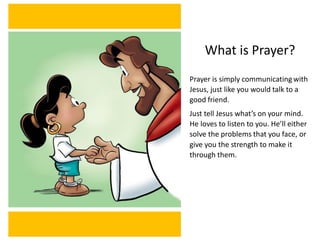 What is Prayer?
Prayer is simply communicating with
Jesus, just like you would talk to a
good friend.
Just tell Jesus what’s on your mind.
He loves to listen to you. He’ll either
solve the problems that you face, or
give you the strength to make it
through them.
 