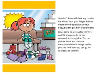 You don’t have to follow any routine
for Him to hear you. Prayer doesn’t
depend on the position of your
body, but the position of your heart.
Jesus came to save us for eternity,
and He also came to be our
companion through life. You can
picture Jesus as a constant
Companion Who is always beside
you and to Whom you can go for
counsel and comfort.
 