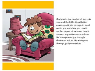 God speaks in a number of ways. As
you read the Bible, He will often
cause a particular passage to stand
out to you and show you how it
applies to your situation or how it
answers a question you may have.
He may speak to you through
dreams or visions. He may speak
through godly counselors.
 