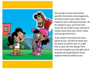 You can go to Jesus and receive
specific instruction, encouragement,
and the answers you need, tailor-
made for your individual situation. As
He speaks to you, you’ll see how
much He can relate to you and you’ll
realize more than ever what a close
and caring friend He is.
If you haven’t learned to let Jesus
speak to you, ask Him to teach you.
He wants to and He will. It’s a gift
that is yours for the asking. Then
once He has given you the gift, put it
to good use by giving Him many
opportunities to speak to you.
 