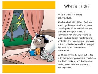 What is Faith?
What is faith? It is simply
believing God.
Abraham had faith. When God told
him to go, he went—without even
knowing exactly where. Moses had
faith. He left Egypt at God’s
command, not knowing where he
might end up. Rahab had faith; she
protected the Israelite spies and was
in turn protected when God brought
the walls of Jericho down all
around her.
God has unlimited power, but to tap
in to that power you need a conduit, a
line. Faith is like a cord that carries
God’s power from the source to
the appliance.
 