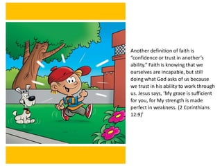 Another definition of faith is
“confidence or trust in another’s
ability.” Faith is knowing that we
ourselves are incapable, but still
doing what God asks of us because
we trust in his ability to work through
us. Jesus says, ‘My grace is sufficient
for you, for My strength is made
perfect in weakness. (2 Corinthians
12:9)’
 