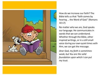 How do we increase our faith? The
Bible tells us that “faith comes by
hearing … the Word of God.” (Romans
10:17)
No matter who we are, God speaks
our language. He communicates in
words that we can understand.
Whether through the Bible, other
inspired writings, or in a still small
voice during our own quiet times with
Him, we can get the message.
Dear God, my faith is sometimes
weak, but You are the solid
foundation upon which I can put
my trust.
 