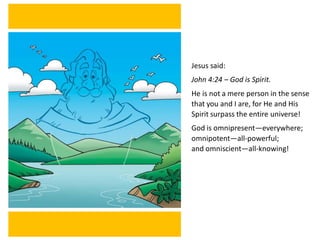 Jesus said:
John 4:24 – God is Spirit.
He is not a mere person in the sense
that you and I are, for He and His
Spirit surpass the entire universe!
God is omnipresent—everywhere;
omnipotent—all-powerful;
and omniscient—all-knowing!
 