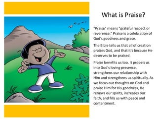 What is Praise?
"Praise" means "grateful respect or
reverence." Praise is a celebration of
God's goodness and grace.
The Bible tells us that all of creation
praises God, and that it's because He
deserves to be praised.
Praise benefits us too. It propels us
into God's loving presence,
strengthens our relationship with
Him and strengthens us spiritually. As
we focus our thoughts on God and
praise Him for His goodness, He
renews our spirits, increases our
faith, and fills us with peace and
contentment.
 