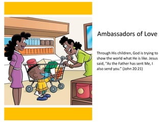 Ambassadors of Love
Through His children, God is trying to
show the world what He is like. Jesus
said, "As the Father has sent Me, I
also send you.” (John 20:21)
 