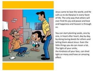 Jesus came to love the world, and He
calls us to do likewise in every facet
of life. The only way that others will
ever find His joy and peace and love
and happiness and heaven is through
us.
You can start planting seeds, one by
one, in heart after heart, day by day,
by doing loving deeds for others and
telling them about Jesus. Even the
little things you do can mean a lot.
The light of your smile,
the kindness of your face, can shed
light on many and have an amazing
effect.
 